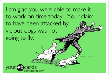 I am glad you were able to make it to work on time today.  Your claim to have been attacked by
vicious dogs was not
going to fly.