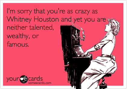 I'm sorry that you're as crazy as Whitney Houston and yet you are
neither talented,
wealthy, or
famous.