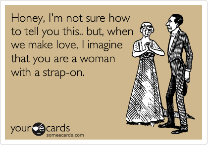 Honey, I'm not sure how
to tell you this.. but, when
we make love, I imagine
that you are a woman
with a strap-on. 