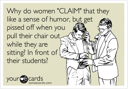 Why do women "CLAIM" that they like a sense of humor, but get 
pissed off when you
pull their chair out
while they are 
sitting? In front of
their students?