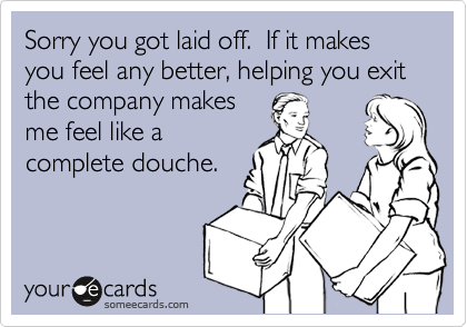 Sorry you got laid off.  If it makes you feel any better, helping you exit the company makes
me feel like a
complete douche.