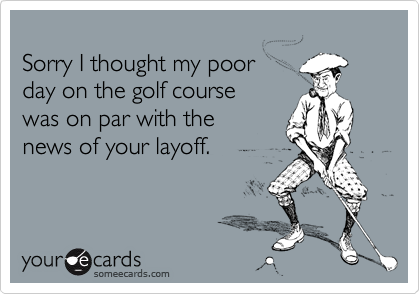 
Sorry I thought my poor
day on the golf course
was on par with the
news of your layoff.
