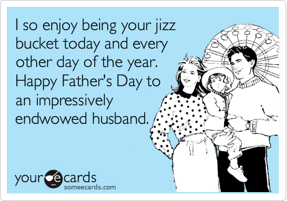 I so enjoy being your jizz
bucket today and every
other day of the year.
Happy Father's Day to
an impressively
endwowed husband. 