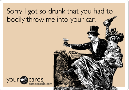 Sorry I got so drunk that you had to bodily throw me into your car.