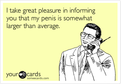I take great pleasure in informing you that my penis is somewhat larger than average.