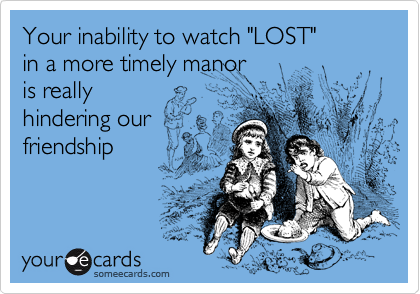 Your inability to watch "LOST" 
in a more timely manor
is really
hindering our 
friendship