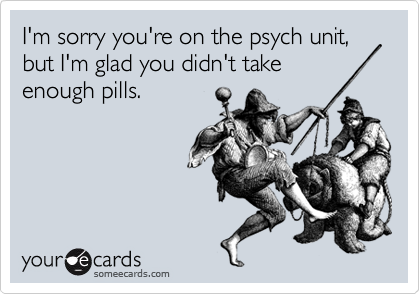I'm sorry you're on the psych unit, but I'm glad you didn't take
enough pills.