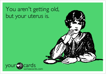You aren't getting old,
but your uterus is.