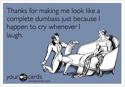 Thanks for making me look like a complete dumbass just because I happen to cry whenever I
laugh.