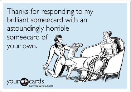Thanks for responding to my brilliant someecard with an astoundingly horrible
someecard of
your own.
