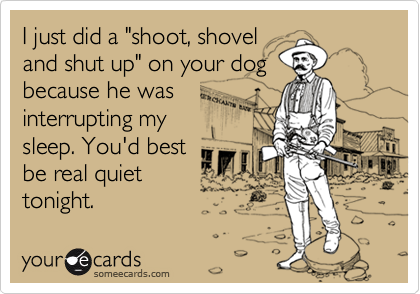 I just did a "shoot, shoveland shut up" on your dogbecause he wasinterrupting mysleep. You'd bestbe real quiettonight.