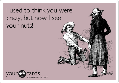 I used to think you were
crazy, but now I see
your nuts!