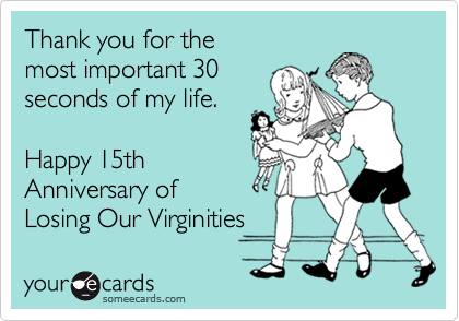 Thank you for the
most important 30
seconds of my life.

Happy 15th
Anniversary of
Losing Our Virginities