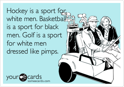 Hockey is a sport for
white men. Basketball
is a sport for black
men. Golf is a sport
for white men
dressed like pimps.