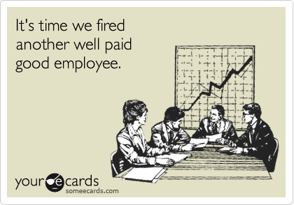 It's time we fired 
another well paid
good employee.