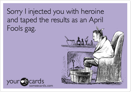 Sorry I injected you with heroine and taped the results as an April Fools gag.
