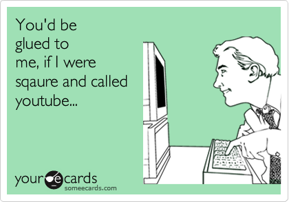 You'd be
glued to
me, if I were
sqaure and called
youtube...