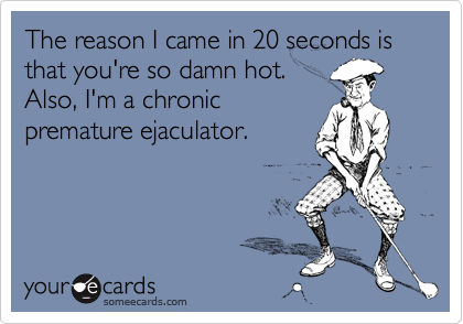 The reason I came in 20 seconds is that you're so damn hot.Also, I'm a chronicpremature ejaculator.