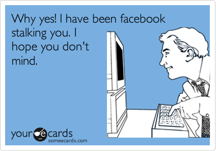 Why yes! I have been facebook stalking you. I
hope you don't
mind.