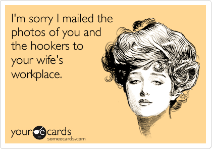 I'm sorry I mailed the photos of you and the hookers toyour wife'sworkplace.