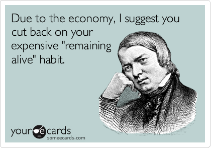 Due to the economy, I suggest you cut back on your
expensive "remaining
alive" habit.