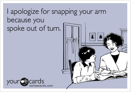 I apologize for snapping your arm because you
spoke out of turn.