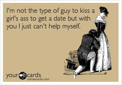I'm not the type of guy to kiss a girl's ass to get a date but with
you I just can't help myself.  
