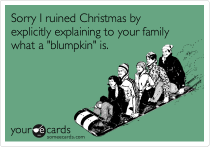 Sorry I ruined Christmas by explicitly explaining to your family what a "blumpkin" is.