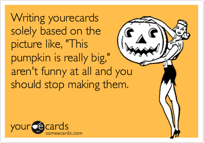 Writing yourecards
solely based on the
picture like, "This
pumpkin is really big,"
aren't funny at all and you
should stop making them.
