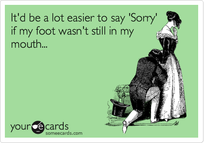 It'd be a lot easier to say 'Sorry'
if my foot wasn't still in my
mouth...