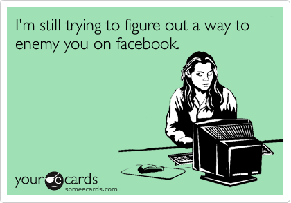 I'm still trying to figure out a way to enemy you on facebook.