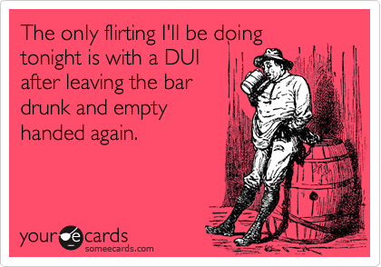 The only flirting I'll be doing
tonight is with a DUI
after leaving the bar
drunk and empty
handed again.