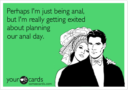 Perhaps I'm just being anal,
but I'm really getting exited
about planning
our anal day.