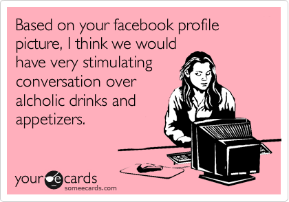 Based on your facebook profile picture, I think we would
have very stimulating
conversation over
alcholic drinks and
appetizers.