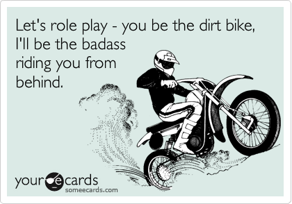 Let's role play - you be the dirt bike, I'll be the badass
riding you from
behind.