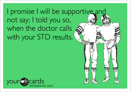 I promise I will be supportive and not say; I told you so, 
when the doctor calls 
with your STD results.