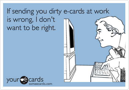 If sending you dirty e-cards at work is wrong, I don't
want to be right.