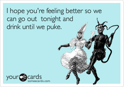 I hope you're feeling better so we can go out  tonight and
drink until we puke.