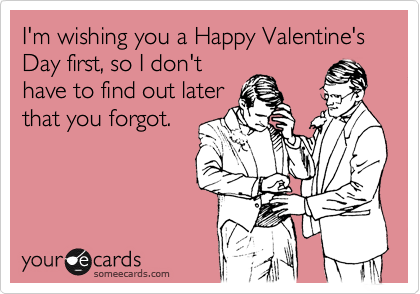 I'm wishing you a Happy Valentine's Day first, so I don't
have to find out later
that you forgot.