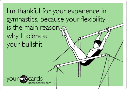 I'm thankful for your experience in gymnastics, because your flexibility is the main reason
why I tolerate
your bullshit.