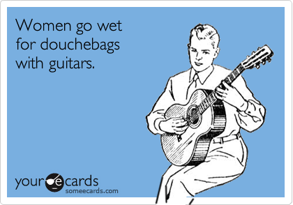 Women go wet
for douchebags
with guitars.