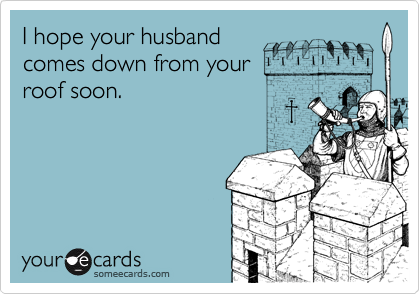 I hope your husband
comes down from your 
roof soon.