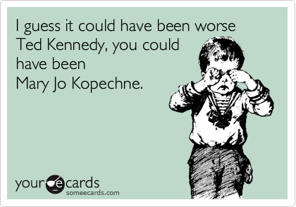 I guess it could have been worse Ted Kennedy, you could
have been 
Mary Jo Kopechne.
