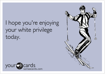 

I hope you're enjoying
your white privilege
today.