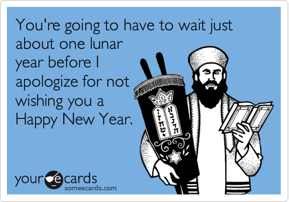 You're going to have to wait just about one lunar
year before I
apologize for not
wishing you a
Happy New Year.