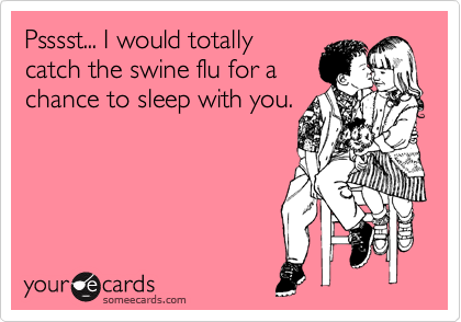 Psssst... I would totally
catch the swine flu for a
chance to sleep with you.