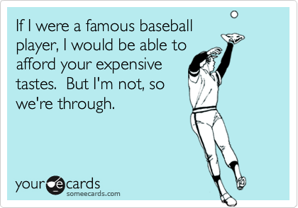 If I were a famous baseballplayer, I would be able toafford your expensivetastes.  But I'm not, sowe're through.