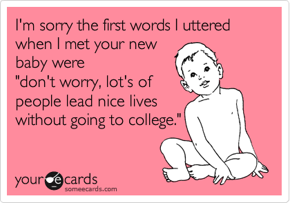 I'm sorry the first words I uttered when I met your new 
baby were
"don't worry, lot's of
people lead nice lives
without going to college."