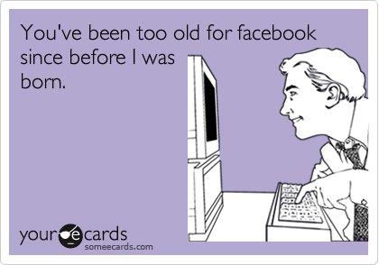 You've been too old for facebook since before I was
born.