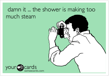  damn it ... the shower is making too much steam